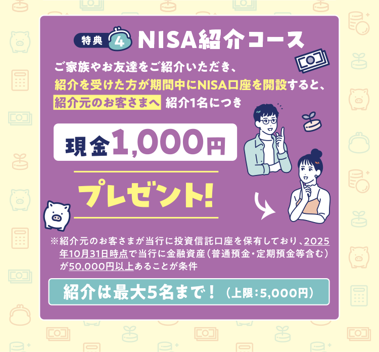 特典4 NISA紹介コース ご家族やお友達をご紹介いただき、紹介を受けた方が期間中にNISA口座を開設すると、紹介元のお客さまへ紹介1名につき現金1,000円プレゼント!