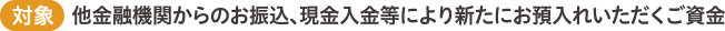 （対象）他金融機関からのお振込、現金入金等により新たにお預入れいただくご資金