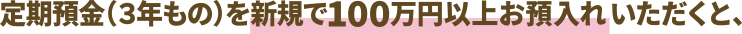 定期預金（３年もの）を新規で100万円以上お預入れいただくと