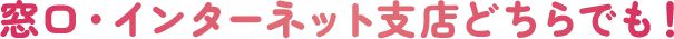 店頭・インターネット支店どちらでも！