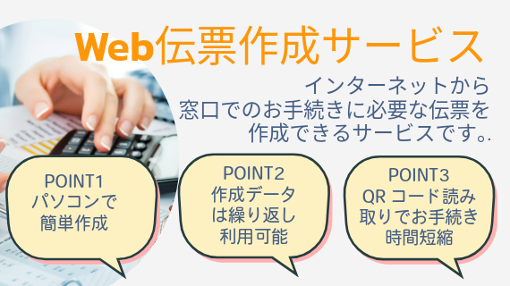 Web伝票作成サービス。インターネットから窓口でのお手続きに必要な伝票を作成できるサービスです。