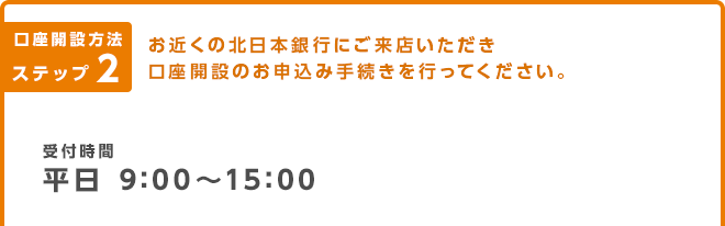 口座開設方法 ステップ2 お近くの北日本銀行にご来店いただき口座開設のお申込手続きを行ってください。｜受付時間 平日 9:00～15:00