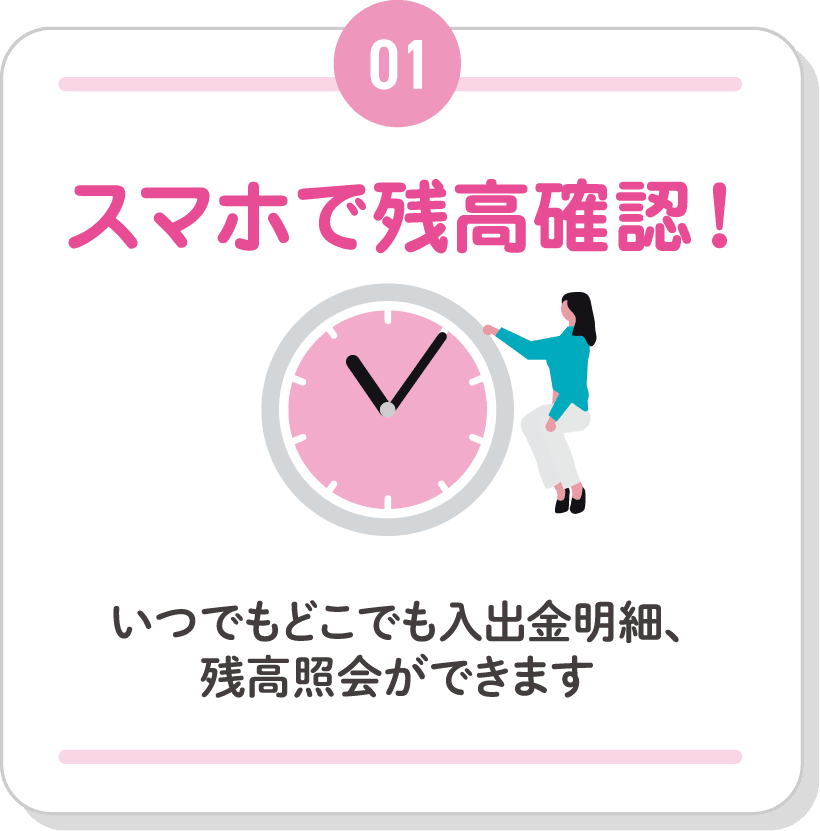 01 スマホで残高確認！いつでもどこでも入出金明細、残高照会ができます