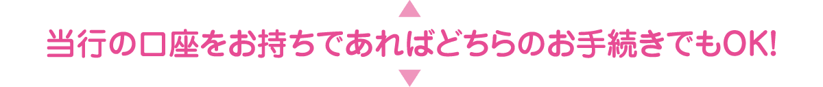 当行の口座をお持ちであればどちらのお手続きでもOK！