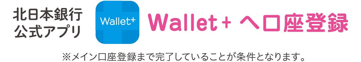 北日本銀行公式アプリWallet + へ口座登録 ※メイン口座登録まで完了していることが条件となります。