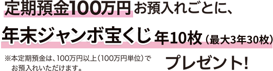 定期預金100万円お預入れごとに、年末ジャンボ宝くじ年10枚（最大3年30枚）プレゼント！